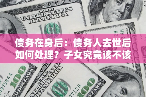 北京债务在身后：债务人去世后如何处理？子女究竟该不该还钱？