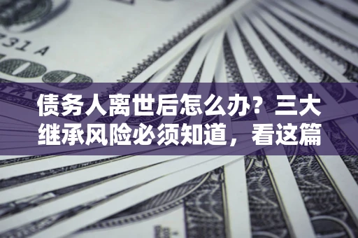 北京债务人离世后怎么办？三大继承风险必须知道，看这篇就够了
